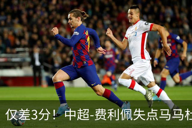 仅差3分！中超-费利佩失点马马杜破门 蓉城0-1英博