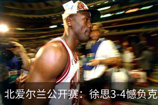 北爱尔兰公开赛：徐思3-4憾负克雷吉，张安达和四届世界冠军无缘16强