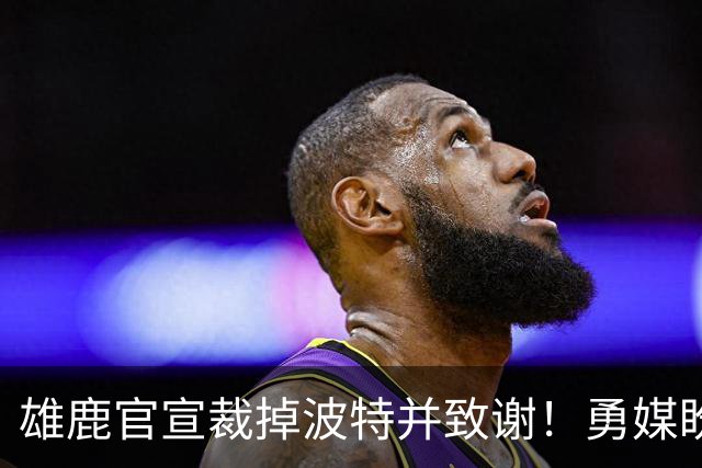 雄鹿官宣裁掉波特并致谢！勇媒盼邓利维出手 金州15+3名单裁谁呢？