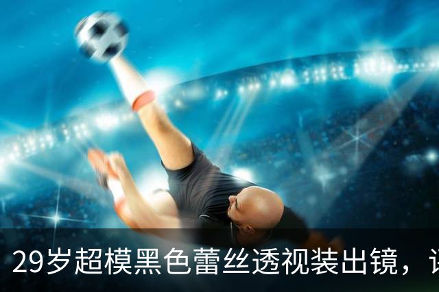 29岁超模黑色蕾丝透视装出镜，评论区被粉丝刷屏